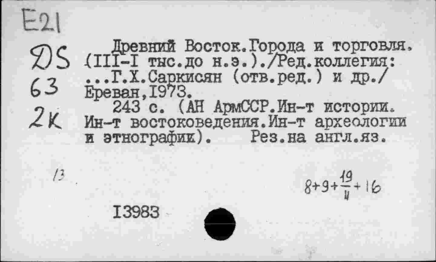 ﻿Древний Восток.Города и торговля, XIII—I тнс.до н.э. )./Ред. коллегия: ...Г.X.Саркисян (отв.ред. ) и др./ Ереван,1973.
243 с. (АН АрмССР.Ин-т истории. Ин-т востоковедения.Ин-т археологии и этнографии).	Рез.на англ.яз.
jg
13983